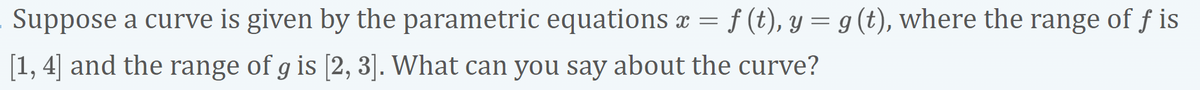 Suppose a curve is given by the parametric equations x =
f (t), y = g (t), where the range of f is
[1, 4] and the range of g is [2, 3]. What can you say about the curve?
