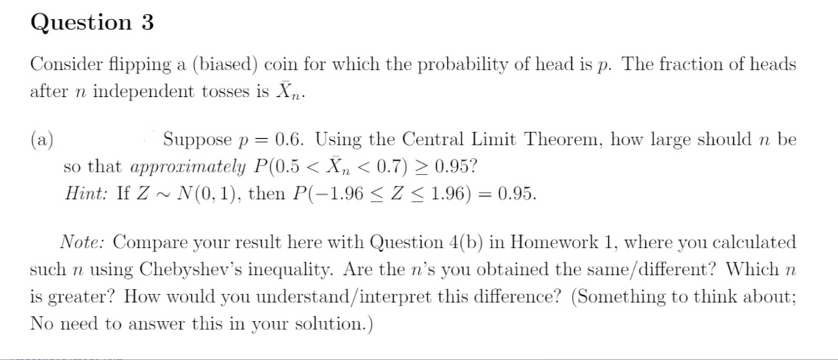 Question 3
Consider flipping a (biased) coin for which the probability of head is p. The fraction of heads
after n independent tosses is Xn.
Suppose p = 0.6. Using the Central Limit Theorem, how large should n be
(a)
so that approximately P(0.5 < Xn < 0.7) > 0.95?
Hint: If Z ~ N (0, 1), then P(-1.96 < Z < 1.96) = 0.95.
Note: Compare your result here with Question 4(b) in Homework 1, where you calculated
such n using Chebyshev's inequality. Are the n's you obtained the same/different? Which n
is greater? How would you understand/interpret this difference? (Something to think about;
No need to answer this in your solution.)
