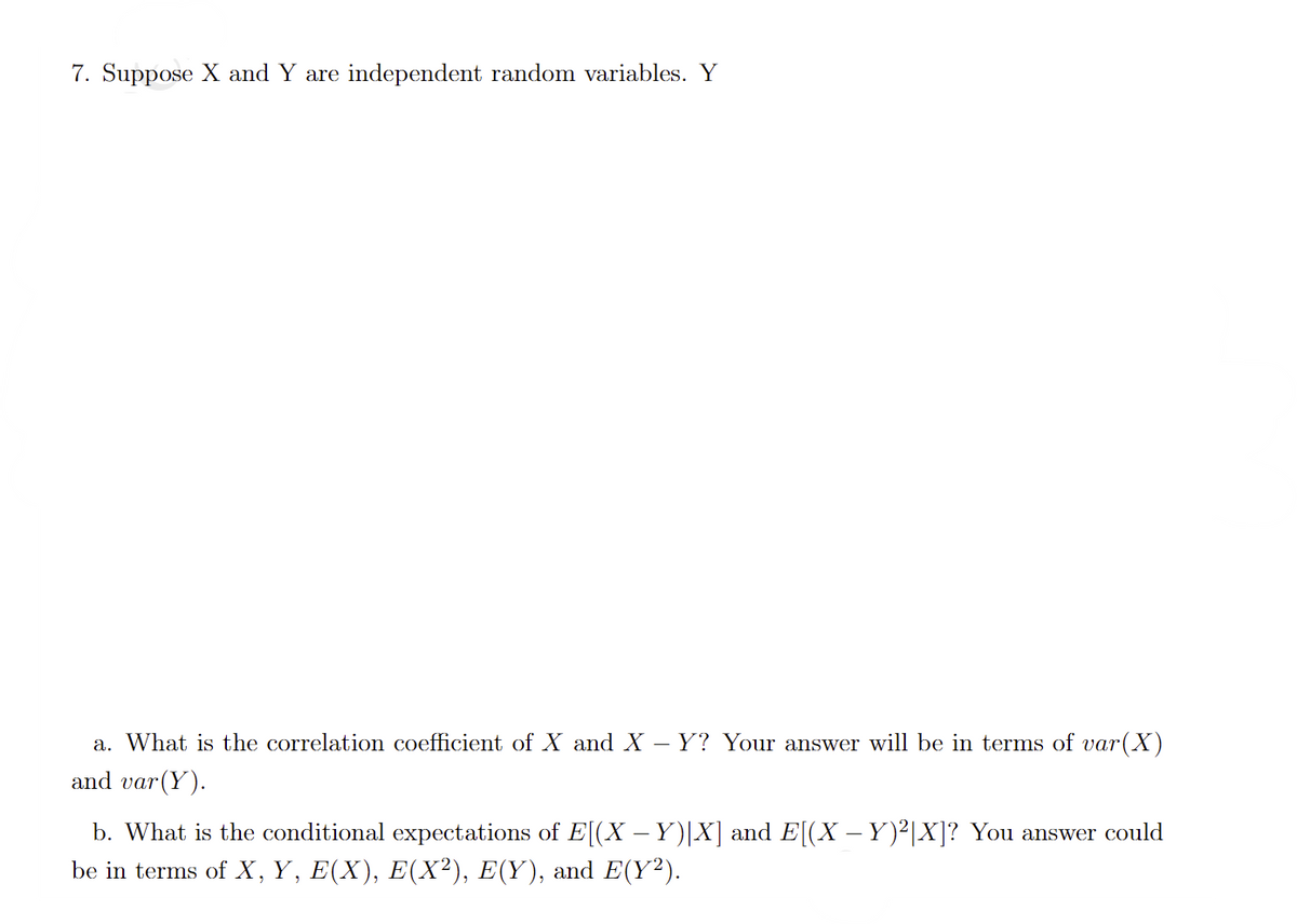 7. Suppose X and Y are independent random variables. Y
a. What is the correlation coefficient of X and X – Y? Your answer will be in terms of var(X)
and var(Y).
b. What is the conditional expectations of E[(X – Y)|X] and E[(X – Y)²|X]? You answer could
be in terms of X, Y, E(X), E(X²), E(Y), and E(Y²).
