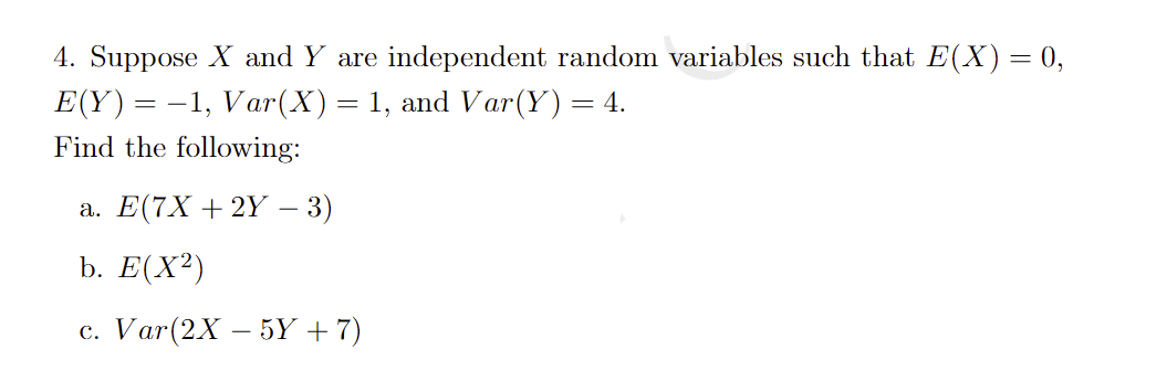 4. Suppose X and Y are independent random variables such that E(X) = 0,
E(Y)= -1, Var(X)= 1, and Var(Y)= 4.
%3D
Find the following:
а. Е(7X + 2Y — 3)
b. Е(X?)
с. Var(2X — 5Y + 7)
