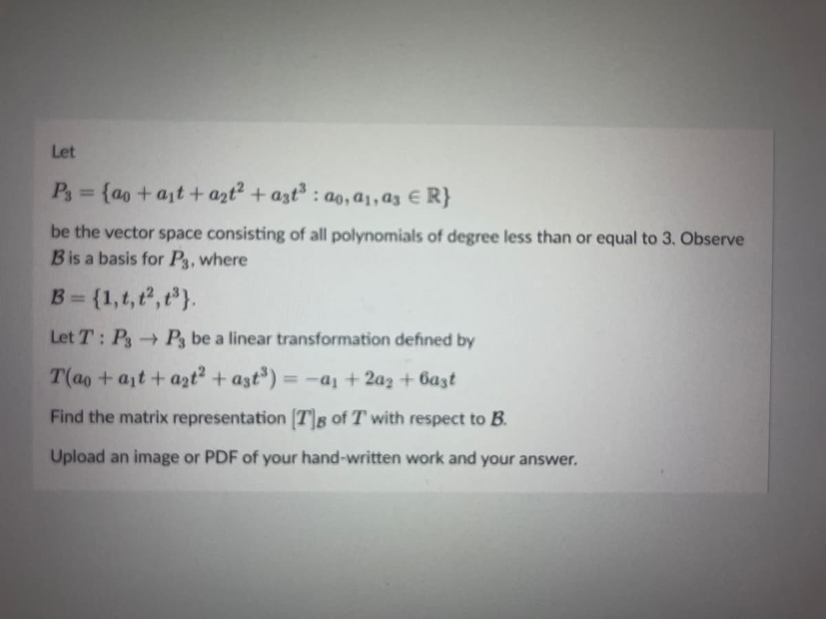 Let
Pg= {ao+at+ azt² + azt³ : ao, a1, az € R}
be the vector space consisting of all polynomials of degree less than or equal to 3. Observe
Bis a basis for P3, where
B = {1,t, t, t}.
Let T: PsP3 be a linear transformation defined by
T(ao +at + azt? + ast³) =
= -a1 + 2a2 + 6a3t
Find the matrix representation [T]B of T with respect to B.
Upload an image or PDF of your hand-written work and your answer.
