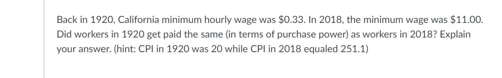 Back in 1920, California minimum hourly wage was $0.33. In 2018, the minimum wage was $11.0O.
Did workers in 1920 get paid the same (in terms of purchase power) as workers in 2018? Explain
your answer. (hint: CPI in 1920 was 20 while CPI in 2018 equaled 251.1)
