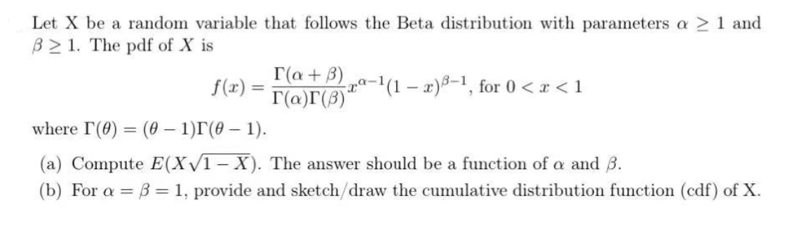 Let X be a random variable that follows the Beta distribution with parameters a > 1 and
B 1. The pdf of X is
r(a+3)
r(a)r(3)'
f(x) =
a-1(1 – a)-1, for 0 <r < 1
where I(0) (0 – 1)r(0 – 1).
%3D
(a) Compute E(XV1-X). The answer should be a function of a and B.
(b) For a = B = 1, provide and sketch/draw the cumulative distribution function (cdf) of X.
