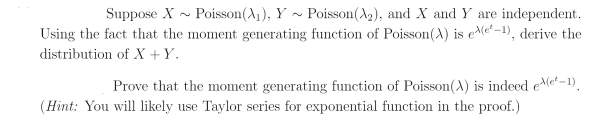 Poisson(A2), and X and Y are independent.
Using the fact that the moment generating function of Poisson(A) is e^(e'-1), derive the
Suppose X
Poisson(A1), Y
distribution of X +Y.
Prove that the moment generating function of Poisson(A) is indeed ee–1).
(Hint: You will likely use Taylor series for exponential function in the proof.)
