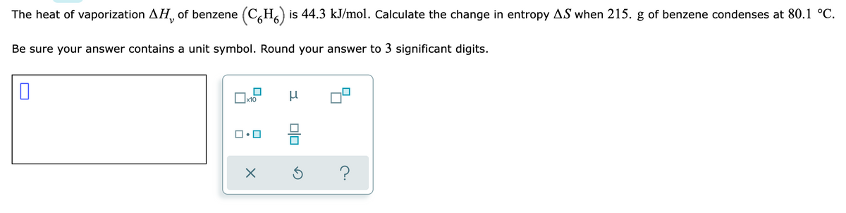 The heat of vaporization AH, of benzene (CH) is 44.3 kJ/mol. Calculate the change in entropy AS when 215. g of benzene condenses at 80.1 °C.
Be sure your answer contains a unit symbol. Round your answer to 3 significant digits.
П
μ
x10
X
0|0
S
?