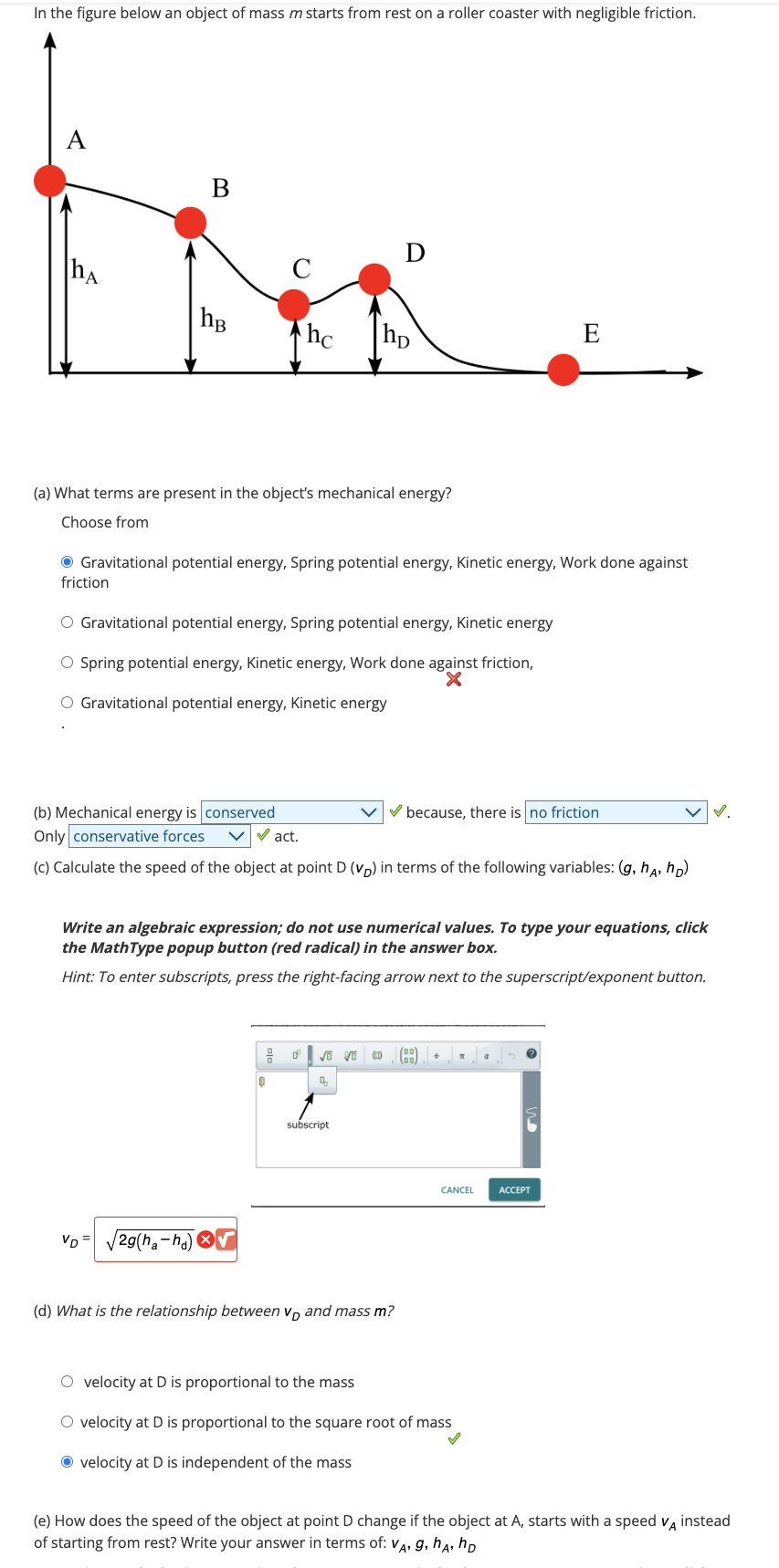 In the figure below an object of mass m starts from rest on a roller coaster with negligible friction.
hA
friction
B
hB
(a) What terms are present in the object's mechanical energy?
Choose from
Gravitational potential energy, Spring potential energy, Kinetic energy, Work done against
VD=
O Gravitational potential energy, Spring potential energy, Kinetic energy
O Spring potential energy, Kinetic energy, Work done against friction,
X
O Gravitational potential energy, Kinetic energy
2g(ha-ha)
hc hp
(b) Mechanical energy is conserved
Only conservative forces
✔act.
(c) Calculate the speed of the object at point D (VD) in terms of the following variables: (g, ha, hD)
D
음 0
Write an algebraic expression; do not use numerical values. To type your equations, click
the MathType popup button (red radical) in the answer box.
Hint: To enter subscripts, press the right-facing arrow next to the superscript/exponent button.
0
√ Vo
q
subscript
(d) What is the relationship between V and mass m?
because, there is no friction
(0) (99) +
E
T
CANCEL
O velocity at D is proportional to the mass
O velocity at D is proportional to the square root of mass
Ⓒ velocity at D is independent of the mass
ACCEPT
(e) How does the speed of the object at point D change if the object at A, starts with a speed VA instead
of starting from rest? Write your answer in terms of: VA, g, hA, D