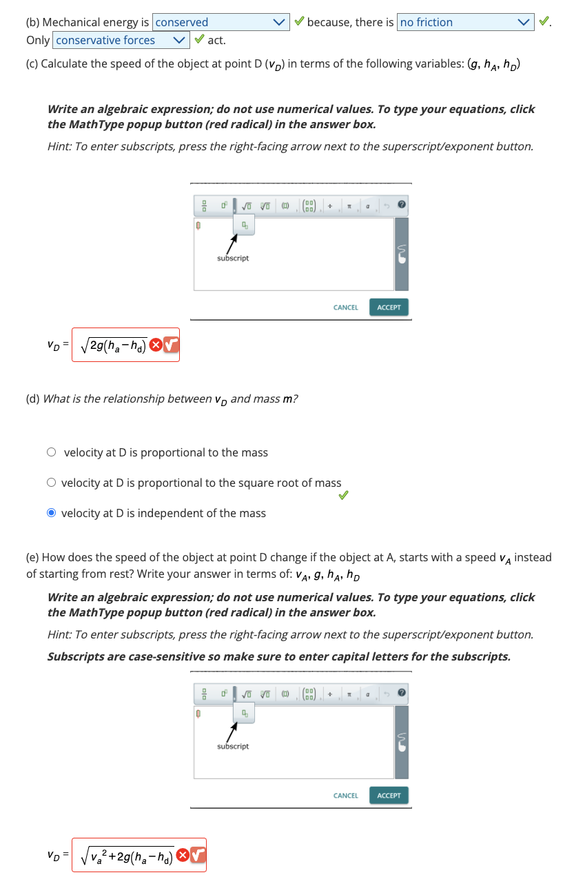 (b) Mechanical energy is conserved
Only conservative forces
✓act.
(c) Calculate the speed of the object at point D (VD) in terms of the following variables: (g, h, hp)
Write an algebraic expression; do not use numerical values. To type your equations, click
the MathType popup button (red radical) in the answer box.
Hint: To enter subscripts, press the right-facing arrow next to the superscript/exponent button.
VD √2g(ha-hd)
음 0°
0
VD
✓o Vo (1)
q
(d) What is the relationship between vand mass m?
√v₂²+2g(ha-hd)
subscript
✓ because, there is no friction
0
O velocity at Dis proportional to the mass
O velocity at D is proportional to the square root of mass
Ⓒ velocity at D is independent of the mass
[00
00
dºvo vo (1)
4
subscript
+
(e) How does the speed of the object at point D change if the object at A, starts with a speed VA instead
of starting from rest? Write your answer in terms of: VA, g, hA, HD
Write an algebraic expression; do not use numerical values. To type your equations, click
the MathType popup button (red radical) in the answer box.
Hint: To enter subscripts, press the right-facing arrow next to the superscript/exponent button.
Subscripts are case-sensitive so make sure to enter capital letters for the subscripts.
1
CANCEL
00
00
a
ACCEPT
+ T
a 5
CANCEL ACCEPT