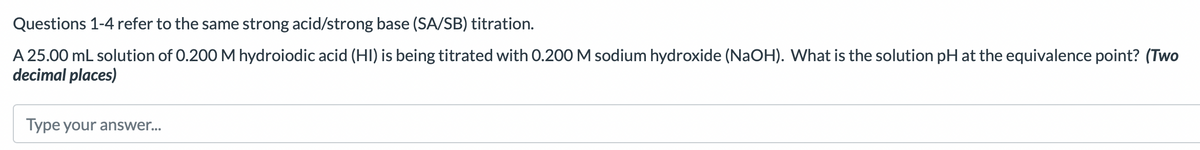 Questions 1-4 refer to the same strong acid/strong base (SA/SB) titration.
A 25.00 mL solution of 0.200 M hydroiodic acid (HI) is being titrated with 0.200 M sodium hydroxide (NaOH). What is the solution pH at the equivalence point? (Two
decimal places)
Type your answer...