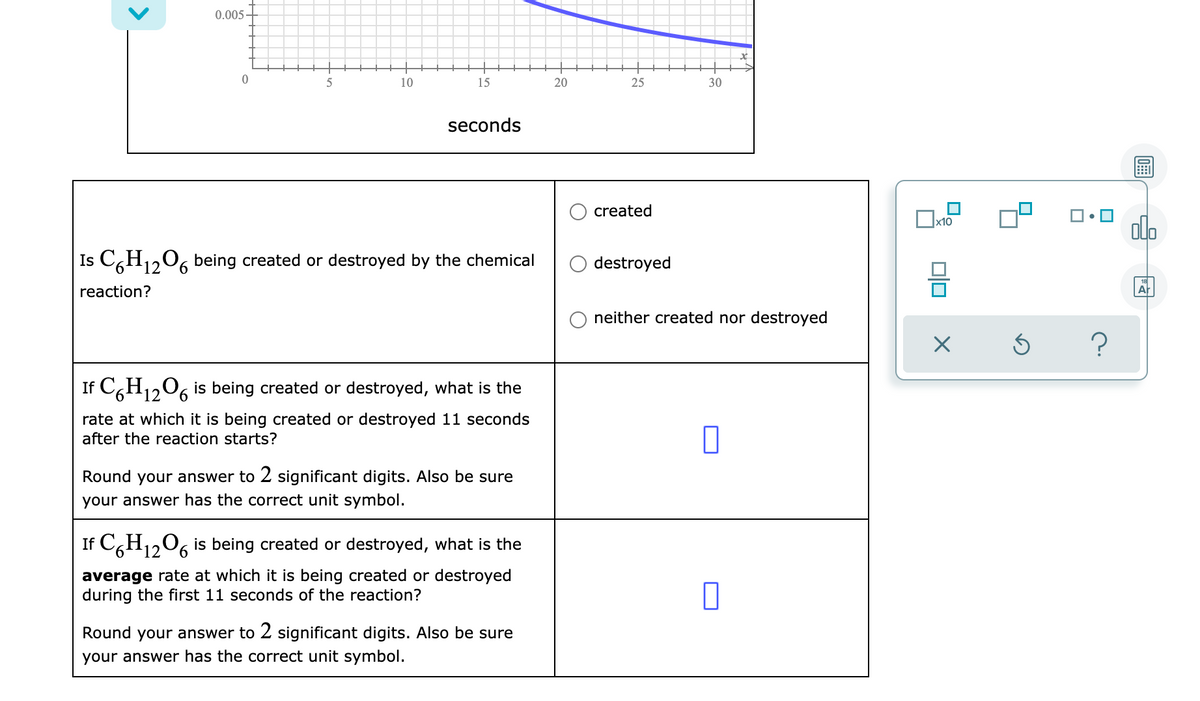 0.005 -
10
15
20
25
30
seconds
created
olo
x10
Is CGH1206 being created or destroyed by the chemical
destroyed
reaction?
Ar
neither created nor destroyed
If C,H1206 is being created or destroyed, what is the
rate at which it is being created or destroyed 11 seconds
after the reaction starts?
Round your answer to 2 significant digits. Also be sure
your answer has the correct unit symbol.
If C,H1206 is being created or destroyed, what is the
average rate at which it is being created or destroyed
during the first 11 seconds of the reaction?
Round your answer to 2 significant digits. Also be sure
your answer has the correct unit symbol.
