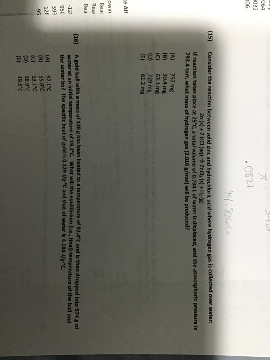 064
P032
• 0821
306!
44.82666
(15)
Consider the reaction between solid zinc and hydrochloric acid where hydrogen gas is collected over water:
Zn (s) +2 HCI (aq)→ ZnCl2 (s) + H2 (g)
If reaction takes place at 25°C, a total volume of 0.734 L of water is displaced, and the atmospheric pressure is
792.4 torr, what mass of hydrogen gas (2.016 g/mol) will be produced?
(A)
(B)
(C)
(D)
(E)
752 mg
30.4 mg
63.1 mg
729 mg
61.2 mg
Ee ΔΗ
owin
Rea
Rea
Rea
A gold ball with a mass of 138 g has been heated to a temperature of 92.4°C and is then dropped into 974 g of
water at an initial temperature of 19.2°C. What will the equilibrium (i.e., final) temperature of the ball and
the water be? The specific heat of gold is 0.129 J/g.°C and that of water is 4.184 J/g-°C.
(16)
-121
950
393
(A)
(B)
(C)
(D)
(E)
128
92.1°C
55.8°C
13.1°C
-95
18.9°C
19.5°C
