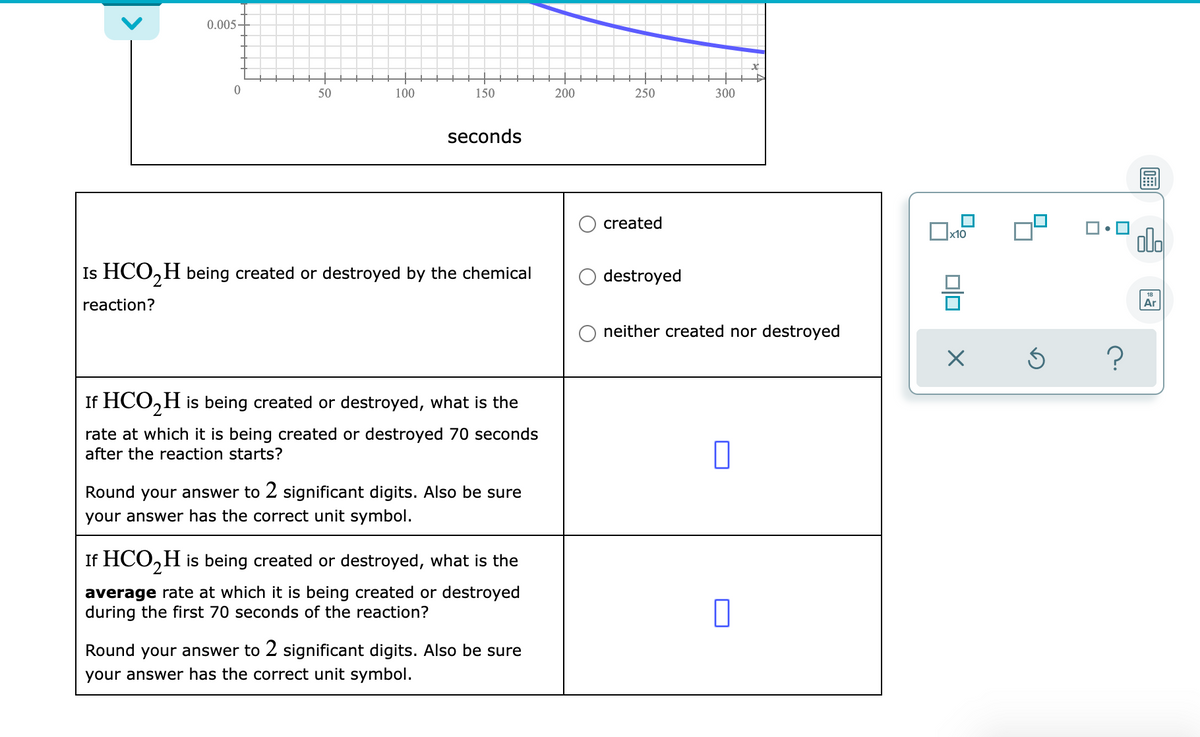 0.005-
50
100
150
200
250
300
seconds
created
ola
Is HCO,H being created or destroyed by the chemical
destroyed
action?
Ar
neither created nor destroyed
If HCO,H is being created or destroyed, what is the
rate at which it is being created or destroyed 70 seconds
after the reaction starts?
Round your answer to 2 significant digits. Also be sure
your answer has the correct unit symbol.
If HCO,H is being created or destroyed, what is the
average rate at which it is being created or destroyed
during the first 70 seconds of the reaction?
Round your answer to 2 significant digits. Also be sure
your answer has the correct unit symbol.
