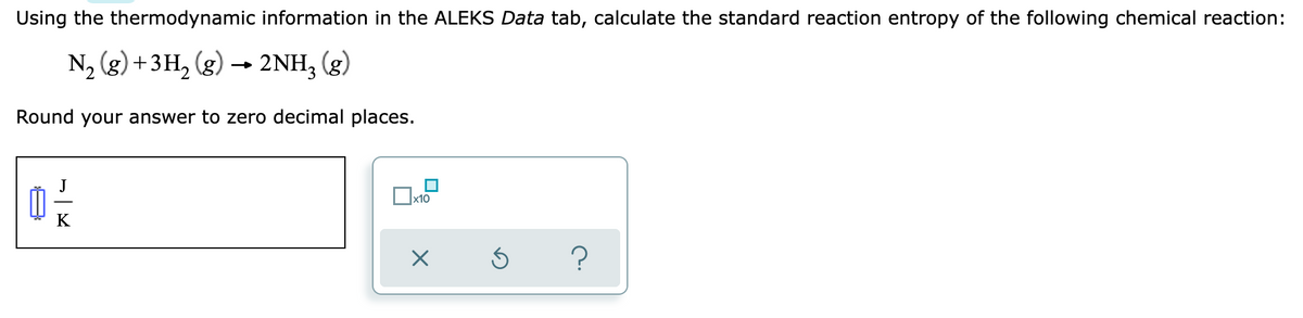 Using the thermodynamic information in the ALEKS Data tab, calculate the standard reaction entropy of the following chemical reaction:
N₂ (g) + 3H₂(g) → 2NH₂ (g)
Round your answer to zero decimal places.
x10
0 -/-/-
K
X
?