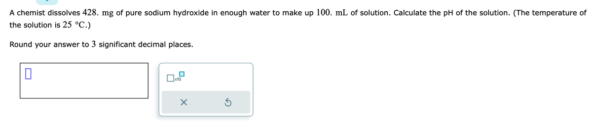 A chemist dissolves 428. mg of pure sodium hydroxide in enough water to make up 100. mL of solution. Calculate the pH of the solution. (The temperature of
the solution is 25 °C.)
Round your answer to 3 significant decimal places.
||
x10
Ś