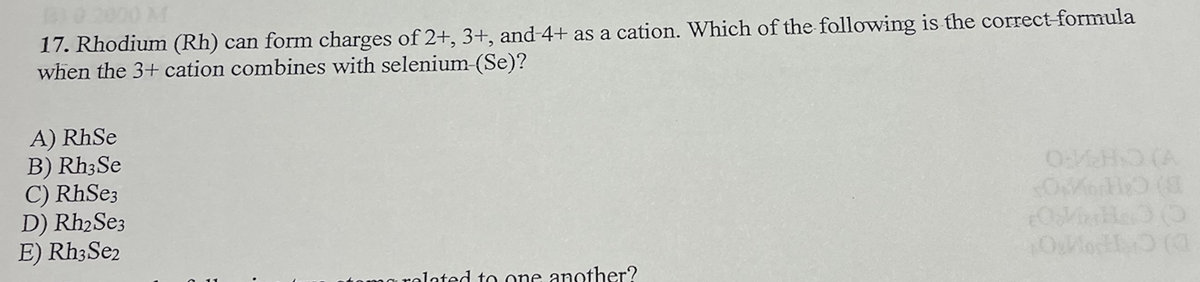 17. Rhodium (Rh) can form charges of 2+, 3+, and-4+ as a cation. Which of the following is the correct-formula
when the 3+ cation combines with selenium-(Se)?
A) RhSe
B) Rh3Se
C) RhSe3
D) Rh₂ Se3
E) Rh3Se2
related to one another?
OVEHO (A
dodend
OMHOO