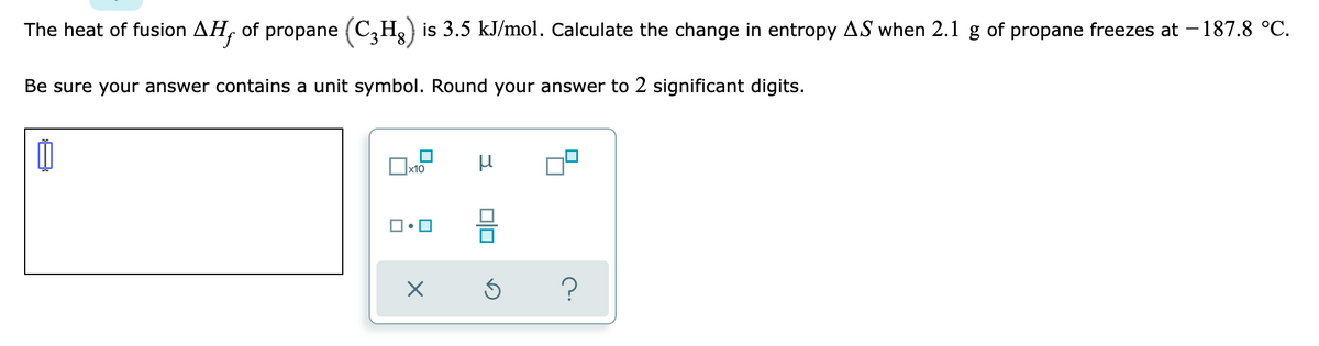 The heat of fusion AH, of propane (C₂H) is 3.5 kJ/mol. Calculate the change in entropy AS when 2.1 g of propane freezes at -187.8 °C.
Be sure your answer contains a unit symbol. Round your answer to 2 significant digits.
Ú
н
x10
ロ・ロ
X
Ś
?