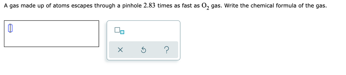 A gas made up of atoms escapes through a pinhole 2.83 times as fast as O, gas. Write the chemical formula of the gas.
2.
