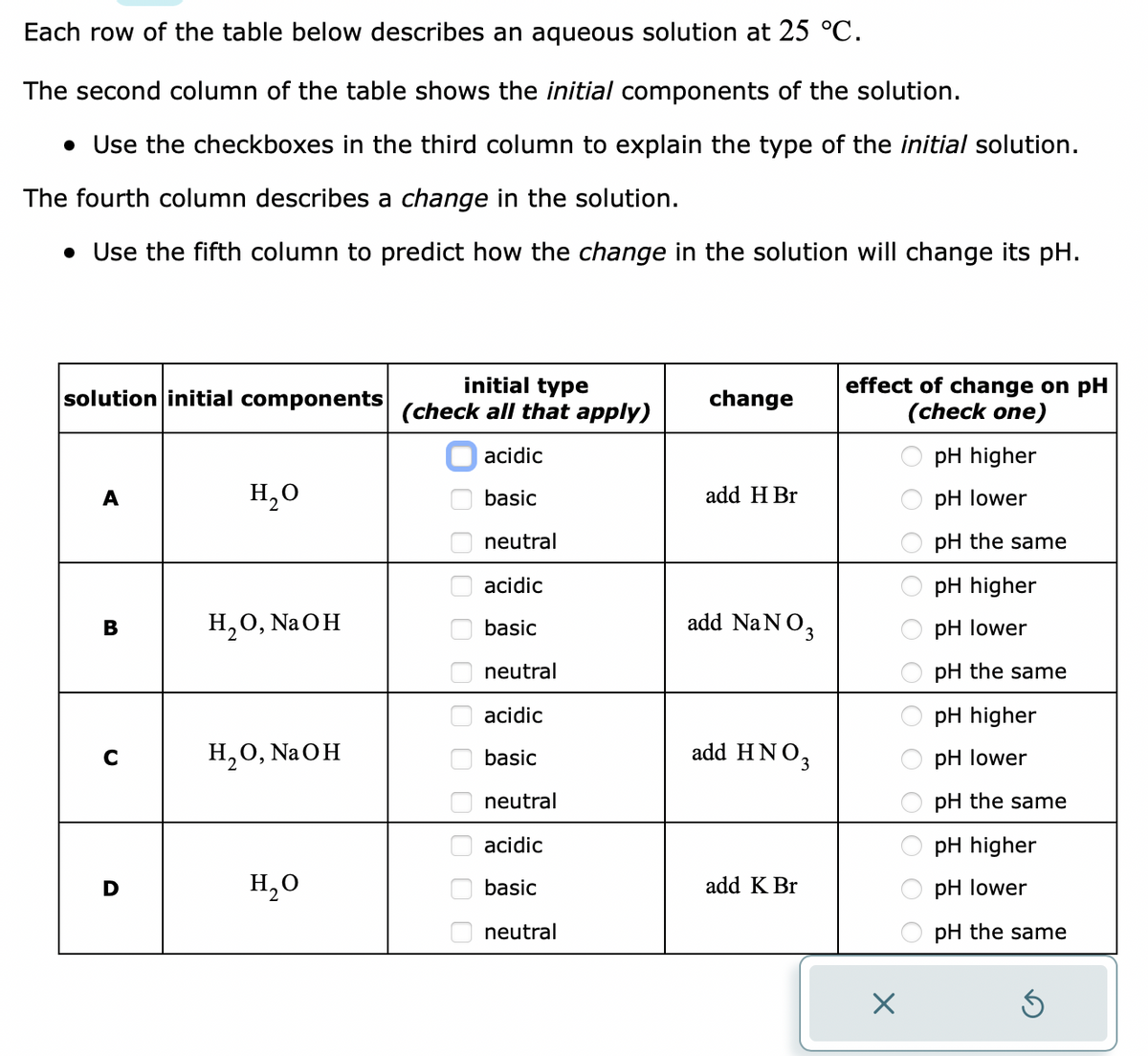 Each row of the table below describes an aqueous solution at 25 °C.
The second column of the table shows the initial components of the solution.
• Use the checkboxes in the third column to explain the type of the initial solution.
The fourth column describes a change in the solution.
• Use the fifth column to predict how the change in the solution will change its pH.
solution initial components
A
B
C
H₂O
H₂O, NaOH
H₂O, NaOH
H₂O
initial type
(check all that apply)
acidic
basic
neutral
acidic
basic
neutral
acidic
sic
neutral
acidic
basic
neutral
0 000 000 00
change
add H Br
add NaNO3
add HNO3
add K Br
effect of change on pH
(check one)
ο οοίο ο ο1ο ο ο
X
pH higher
pH lower
pH the same
pH higher
pH lower
pH the same
pH higher
pH lower
pH the same
pH higher
pH lower
pH the same
S