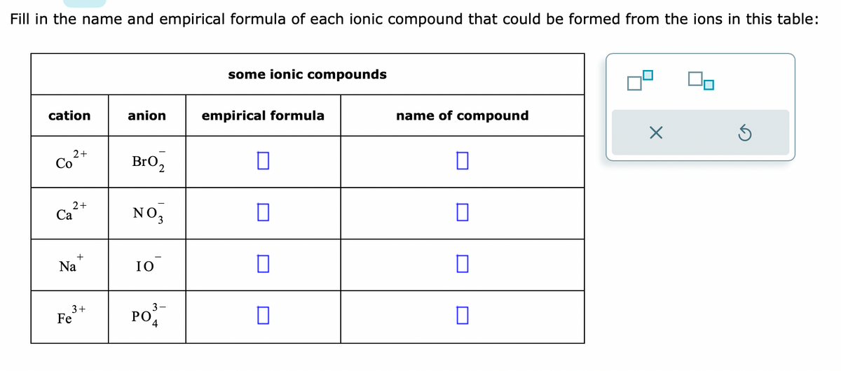 Fill in the name and empirical formula of each ionic compound that could be formed from the ions in this table:
cation
2+
Co
2+
Ca
Na
+
3+
Fe
anion
BrO₂
NO3
IO
PO
3
4
some ionic compounds
empirical formula
☐
□
0
name of compound
0
□
X
S