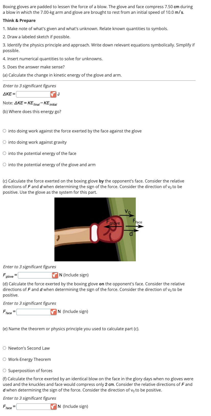 Boxing gloves are padded to lessen the force of a blow. The glove and face compress 7.50 cm during
a blow in which the 7.00-kg arm and glove are brought to rest from an initial speed of 10.0 m/s.
Think & Prepare
1. Make note of what's given and what's unknown. Relate known quantities to symbols.
2. Draw a labeled sketch if possible.
3. Identify the physics principle and approach. Write down relevant equations symbolically. Simplify if
possible.
4. Insert numerical quantities to solve for unknowns.
5. Does the answer make sense?
(a) Calculate the change in kinetic energy of the glove and arm.
Enter to 3 significant figures
AKE=
J
Note: AKE = KE final-KE initial
(b) Where does this energy go?
O into doing work against the force exerted by the face against the glove
O into doing work against gravity
O into the potential energy of the face
O into the potential energy of the glove and arm
(c) Calculate the force exerted on the boxing glove by the opponent's face. Consider the relative
directions of F and d when determining the sign of the force. Consider the direction of vo to be
positive. Use the glove as the system for this part.
Enter to 3 significant figures
F glove
=
✔N (Include sign)
O Newton's Second Law
F₁
glove
Vo
N (Include sign)
(d) Calculate the force exerted by the boxing glove on the opponent's face. Consider the relative
directions of F and d when determining the sign of the force. Consider the direction of vo to be
positive.
Enter to 3 significant figures
Fface=
✔N (Include sign)
Fface
d
(e) Name the theorem or physics principle you used to calculate part (c).
O Work-Energy Theorem
O Superposition of forces
(f) Calculate the force exerted by an identical blow on the face in the glory days when no gloves were
used and the knuckles and face would compress only 2 cm. Consider the relative directions of F and
d when determining the sign of the force. Consider the direction of vo to be positive.
Enter to 3 significant figures
Fface=