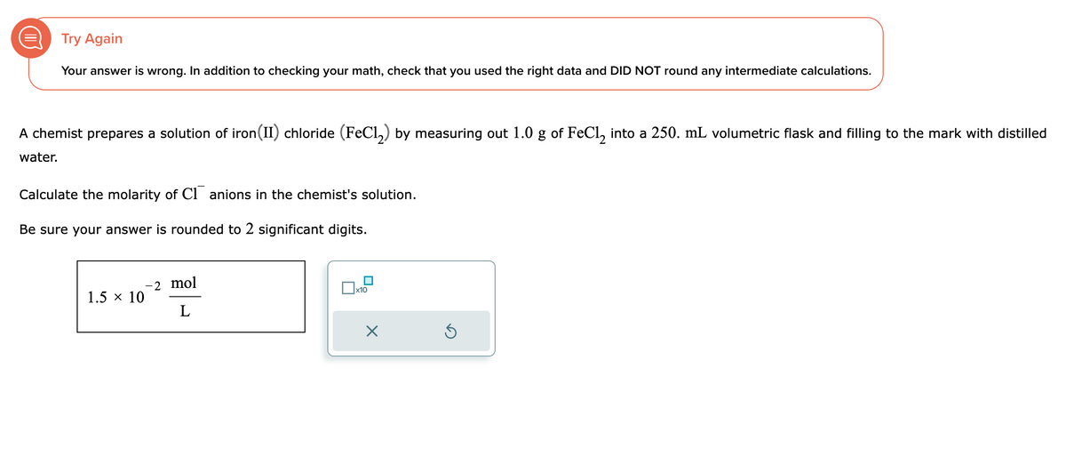 Try Again
Your answer is wrong. In addition to checking your math, check that you used the right data and DID NOT round any intermediate calculations.
A chemist prepares a solution of iron (II) chloride (FeCl₂) by measuring out 1.0 g of FeCl₂ into a 250. mL volumetric flask and filling to the mark with distilled
water.
Calculate the molarity of C1 anions in the chemist's solution.
Be sure your answer is rounded to 2 significant digits.
1.5 × 10
-2 mol
L
x10
X
Ś