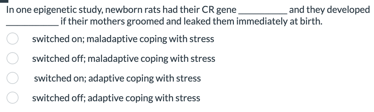 In one epigenetic study, newborn rats had their CR gene
switched on; maladaptive coping with stress
switched off; maladaptive coping with stress
switched on; adaptive coping with stress
switched off; adaptive coping with stress
and they developed
if their mothers groomed and leaked them immediately at birth.