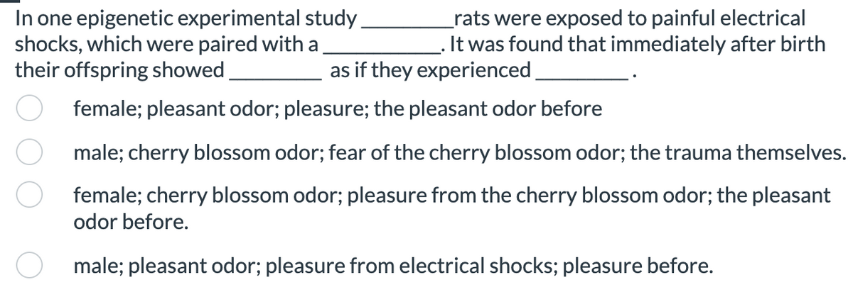 _rats were exposed to painful electrical
. It was found that immediately after birth
as if they experienced
female; pleasant odor; pleasure; the pleasant odor before
male; cherry blossom odor; fear of the cherry blossom odor; the trauma themselves.
female; cherry blossom odor; pleasure from the cherry blossom odor; the pleasant
odor before.
male; pleasant odor; pleasure from electrical shocks; pleasure before.
In one epigenetic experimental study
shocks, which were paired with a
their offspring showed