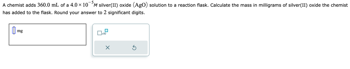 A chemist adds 360.0 mL of a 4.0 × 10M silver(II) oxide (AgO) solution to a reaction flask. Calculate the mass in milligrams of silver(II) oxide the chemist
has added to the flask. Round your answer to 2 significant digits.
0
mg
☐x
x10
×
Ś