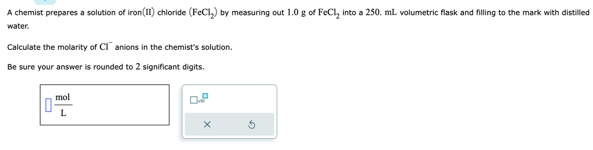 A chemist prepares a solution of iron (II) chloride (FeCl₂) by measuring out 1.0 g of FeCl₂ into a 250. mL volumetric flask and filling to the mark with distilled
water.
Calculate the molarity of Canions in the chemist's solution.
Be sure your answer is rounded to 2 significant digits.
7
mol
L
0x x10
X
Ś