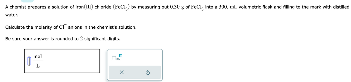 A chemist prepares a solution of iron (III) chloride (FeC13) by measuring out 0.30 g of FeCl3 into a 300. mL volumetric flask and filling to the mark with distilled
water.
Calculate the molarity of Canions in the chemist's solution.
Be sure your answer is rounded to 2 significant digits.
mol
L
x10
X
Ś