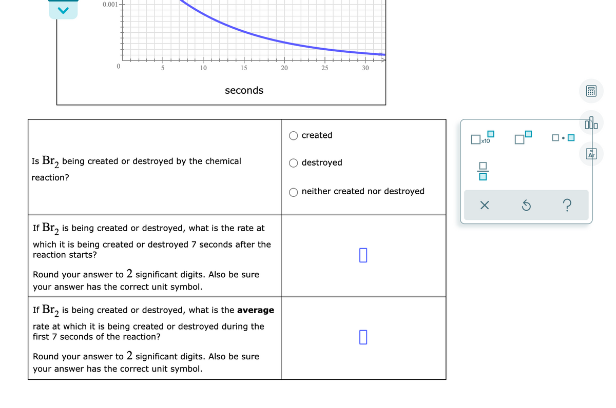 0.001-
5
10
15
20
25
30
seconds
created
х10
Ar
Is Br, being created or destroyed by the chemical
destroyed
reaction?
neither created nor destroyed
If Br, is being created or destroyed, what is the rate at
which it is being created or destroyed 7 seconds after the
reaction starts?
Round your answer to 2 significant digits. Also be sure
your answer has the correct unit symbol.
If Br, is being created or destroyed, what is the average
rate at which it is being created or destroyed during the
first 7 seconds of the reaction?
Round your answer to 2 significant digits. Also be sure
your answer has the correct unit symbol.
is
