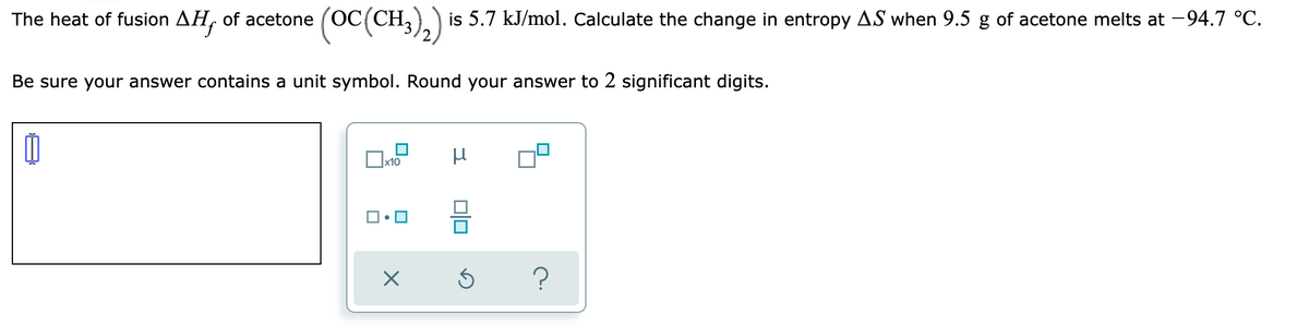 The heat of fusion AH,
of acetone (OC(CH,),) is 5.7 kJ/mol. Calculate the change in entropy AS when 9.5 g of acetone melts at -94.7 °C.
Be sure your answer contains a unit symbol. Round your answer to 2 significant digits.
x10
