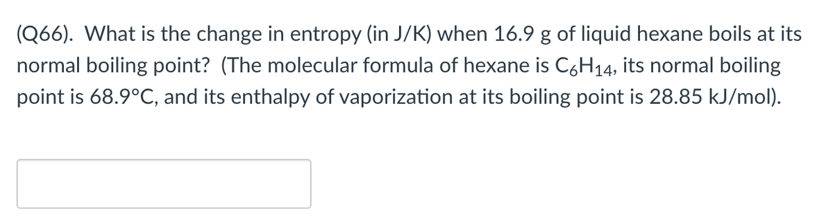 (Q66). What is the change in entropy (in J/K) when 16.9 g of liquid hexane boils at its
normal boiling point? (The molecular formula of hexane is C6H14, its normal boiling
point is 68.9°C, and its enthalpy of vaporization at its boiling point is 28.85 kJ/mol).
