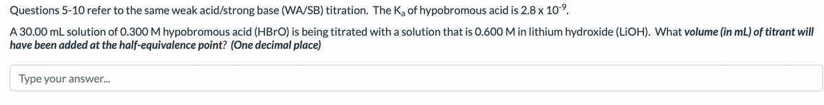 Questions 5-10 refer to the same weak acid/strong base (WA/SB) titration. The K₂ of hypobromous acid is 2.8 x 10-⁹.
A 30.00 mL solution of 0.300 M hypobromous acid (HBrO) is being titrated with a solution that is 0.600 M in lithium hydroxide (LiOH). What volume (in mL) of titrant will
have been added at the half-equivalence point? (One decimal place)
Type your answer...