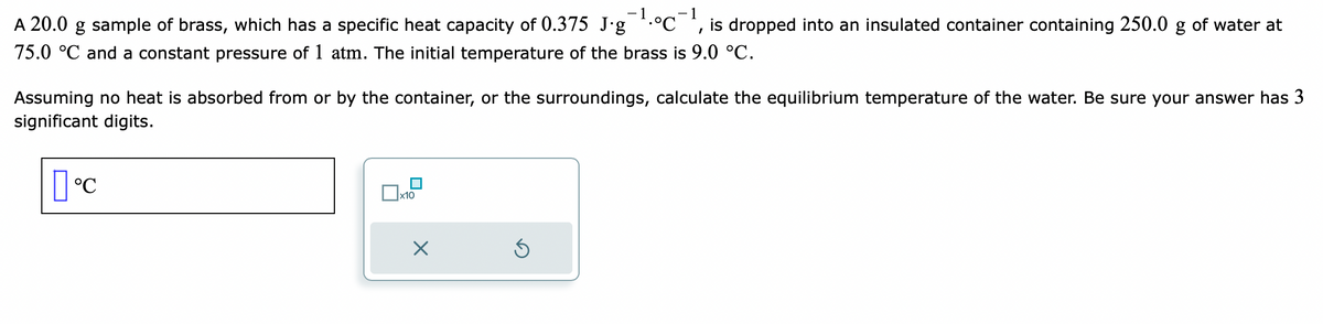 A 20.0 g sample of brass, which has a specific heat capacity of 0.375 J.g¹°C¹, is dropped into an insulated container containing 250.0 g of water at
75.0 °C and a constant pressure of 1 atm. The initial temperature of the brass is 9.0 °C.
Assuming no heat is absorbed from or by the container, or the surroundings, calculate the equilibrium temperature of the water. Be sure your answer has 3
significant digits.
°C
x10
1
X
Ś