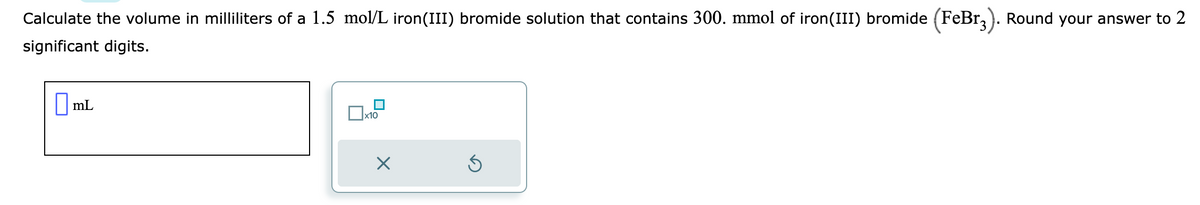 Calculate the volume in milliliters of a 1.5 mol/L iron(III) bromide solution that contains 300. mmol of iron(III) bromide (FeBr3). Round your answer to 2
significant digits.
mL
x10
X
5