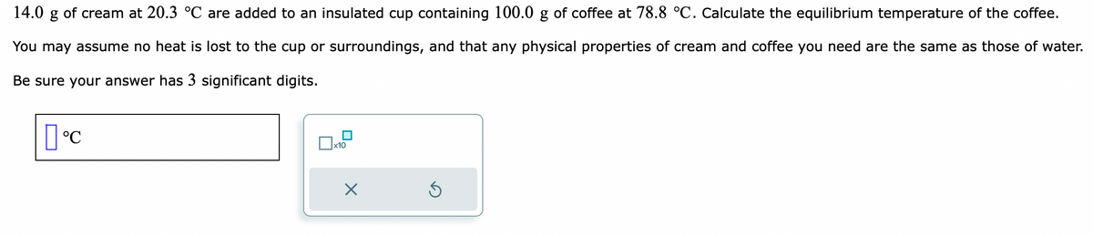 14.0
g of cream at 20.3 °C are added to an insulated cup containing 100.0 g of coffee at 78.8 °C. Calculate the equilibrium temperature of the coffee.
You may assume no heat is lost to the cup or surroundings, and that any physical properties of cream and coffee you need are the same as those of water.
Be sure your answer has 3 significant digits.
[°C
x10
X
S