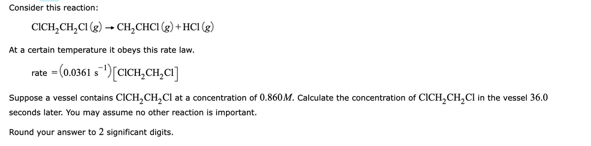 Consider this reaction:
CICH, CH, CI (g) → CH,CHCI (g) +HC1 (g)
At a certain temperature it obeys this rate law.
rate = (0.0361 s")[CICH,CH,CI]
Suppose a vessel contains CICH,CH,Cl at a concentration of 0.860M. Calculate the concentration of CICH,CH,Cl in the vessel 36.0
seconds later. You may assume no other reaction is important.
Round your answer to 2 significant digits.
