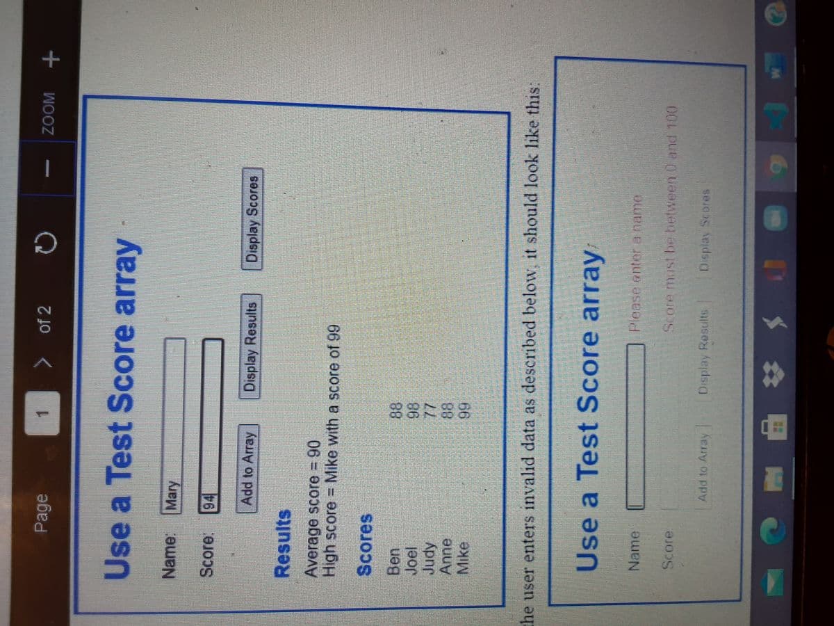 Page
of 2
ZOOM
1.
Use a Test Score array
Name: Mary
Score. 94
Add to Array
Display Results
Display Scores
Results
Average score 90
High score Mike with a score of 99
Scores
Ben
8.
Judy
Anne
Mike
he user enters invalid data as described below it should look like this:
Use a Test Score array
Namel
Please onter aname
Score
Add to Array
Dsplay Rosults
Dsplay Scores
