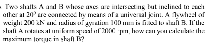 . Two shafts A and B whose axes are intersecting but inclined to each
other at 20° are connected by means of a universal joint. A flywheel of
weight 200 kN and radius of gyration 100 mm is fitted to shaft B. If the
shaft A rotates at uniform speed of 2000 rpm, how can you calculate the
maximum torque in shaft B?
