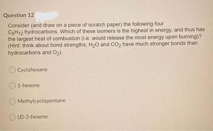 Question 12
Consider (and draw on a piece of scratch paper) the following four
C6H12 hydrocarbons. Which of these isomers is the highest in energy, and thus has
the largest heat of combustion (i.e. would release the most energy upon burning)?
(Hint: think about bond strengths; H20 and CO2 have much stronger bonds than
hydrocarbons and O2).
O Cyclohexane
1-hexene
Methylcyclopentane
(E)-3-hexene
