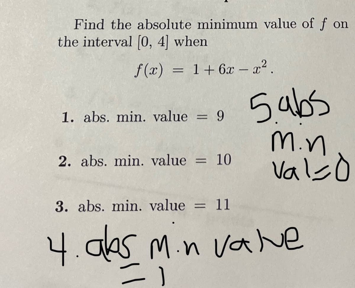 Find the absolute minimum value of f on
the interval [0, 4] when
f(x) = 1 + 6x - x².
1. abs. min. value
= = 9
2. abs. min. value = 10
5.abs
m.n
valid
3. abs. min. value = 11
4. abs min valve
=1