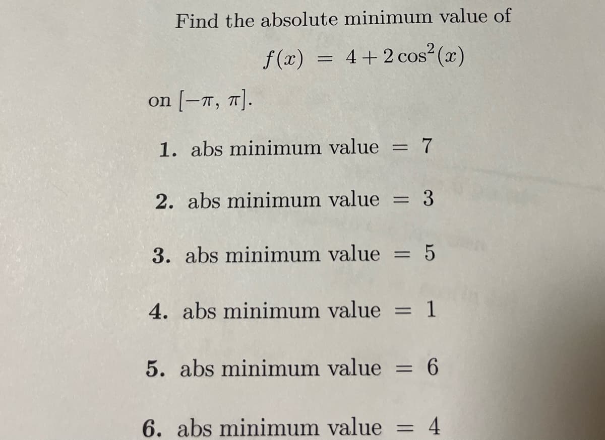 Find the absolute minimum value of
f(x) = 4+2 cos² (x)
on [-T, π].
1. abs minimum value
=
7
2. abs minimum value = 3
3. abs minimum value = 5
4. abs minimum value = 1
5. abs minimum value = 6
6. abs minimum value = 4