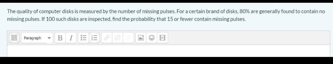 The quality of computer disks is measured by the number of missing pulses. For a certain brand of disks, 80% are generally found to contain no
missing pulses. If 100 such disks are inspected, find the probability that 15 or fewer contain missing pulses.
A Paragraph
B
I
