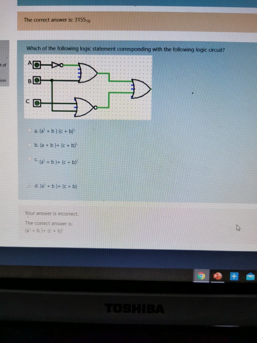 The correct answer is: 315510
Which of the following logic statement corresponding with the following logic circuit?
t of
BIO
C.
a. (a + b) (c + b)
b. (a + b)+ (c + b)
C (al + b)+ (c + b)
d. (a + b) + (c + b)
Your answer is incorrect.
The correct answer is:
(a + b)+ (c + b)
TOSHIBA
