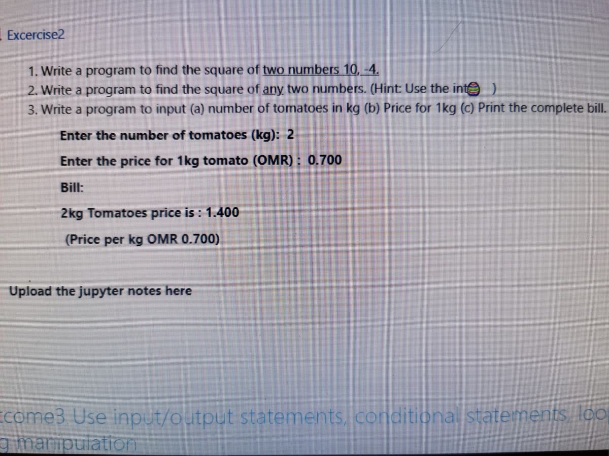 Excercise2
1. Write a program to find the square of two numbers 10, -4.
2. Write a program to find the square of any two numbers. (Hint: Use the inte
3. Write a program to input (a) number of tomatoes in kg (b) Price for 1kg (c) Print the complete bill.
Enter the number of tomatoes (kg): 2
Enter the price for 1kg tomato (OMR) : 0.700
Bill:
2kg Tomatoes price is : 1.400
(Price per kg OMR 0.700)
Upload the jupyter notes here
come3 Use input/output statements, conditional statements, loo
g manipulation
