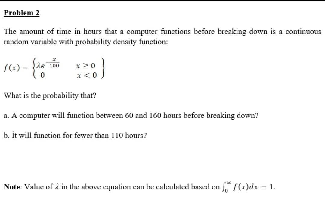 Problem 2
The amount of time in hours that a computer functions before breaking down is a continuous
random variable with probability density function:
f(x) = {de 100
x 2 0
X < 0
What is the probability that?
a. A computer will function between 60 and 160 hours before breaking down?
b. İt will function for fewer than 110 hours?
Note: Value of 2 in the above equation can be calculated based on f(x)dx = 1.
