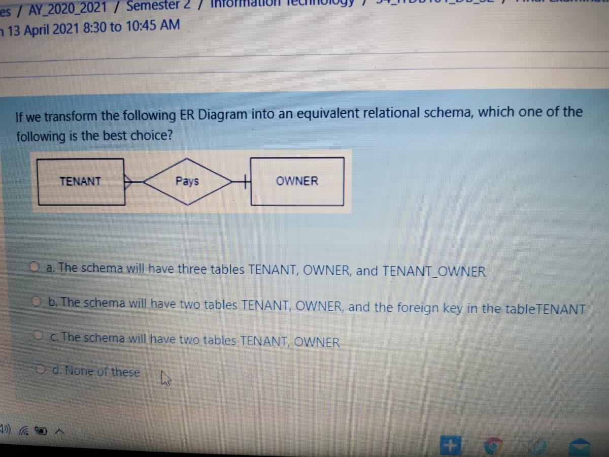 es / AY 2020_2021 / Semester 2
n 13 April 2021 8:30 to 10:45 AM
If we transform the following ER Diagram into an equivalent relational schema, which one of the
following is the best choice?
TENANT
Pays
OWNER
a. The schema will have three tables TENANT, OWNER, and TENANT_OWNER
O b. The schema will have two tables TENANT, OWNER, and the foreign key in the tableTENANT
O c. The schema will have two tables TENANT, OWNER
O d. None of these
