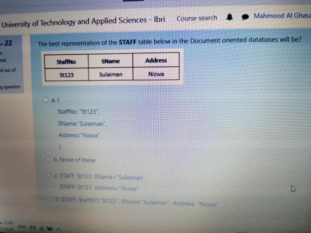 Mahmood AI Ghasa
Course search
University of Technology and Applied Sciences - Ibri
on 22
The best representation of the STAFF table below in the Document oriented databases will be?
et
red
StaffNo
SName
Address
ed out of
St123
Sulaiman
Nizwa
g question
O a.(
StaffNo: "St123",
SName:"Sulaiman",
Address:"Nizwa"
Ob. None of these
O c. STAFF: St123: SName="Sulaiman"
STAFF: St123: Address="Nizwa"
Od. STAFF: StaffNO:"St123", SName:"Sulaiman", Address: "Nizwal
A:00
ENG 4)
