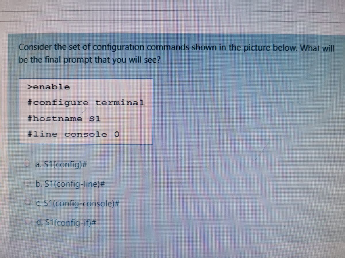 Consider the set of configuration commands shown in the picture below. What will
be the final prompt that you will see?
>enable
#configure terminal
#hostname Si
#line console 0
O a. S1(config)#
O b. S1(config-line)#
O c. S1(config-console)#
O d. S1(config-if)#
