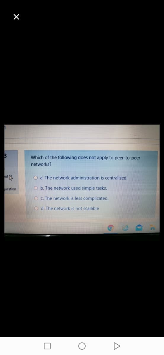 Which of the following does not apply to peer-to-peer
networks?
ut
O a. The network administration is centralized.
uestion
O b. The network used simple tasks.
O . The network is less complicated.
O d. The network is not scalable
17
A
